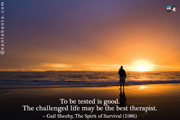 To be tested is good. The challenged life may be the best therapist.