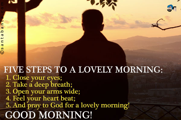 Five steps to a a lovely morning:<br />
1. Close your eyes;<br />
2. Take a deep breath;<br />
3. Open your arms wide;<br />
4. Feel your heart beat;<br />
5. And pray to God for a lovely morning!<br />
Good Morning!