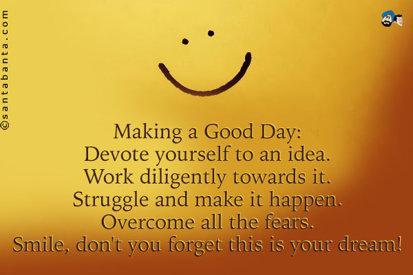 Making a Good Day:<br />
Devote yourself to an idea.<br />
Work diligently towards it.<br />
Struggle and make it happen.<br />
Overcome all the fears.<br />
Smile, don't you forget this is your dream!