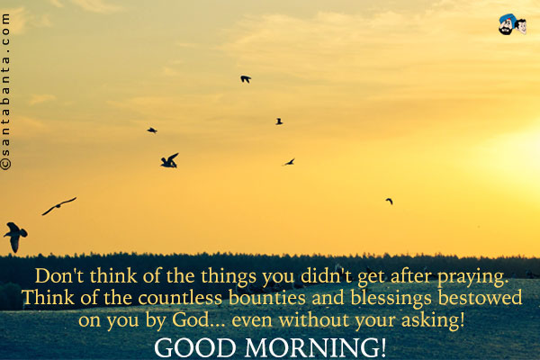 Don't think of the things you didn't get after praying. Think of the countless bounties and blessings bestowed on you by God... even without your asking!<br />
Good Morning!