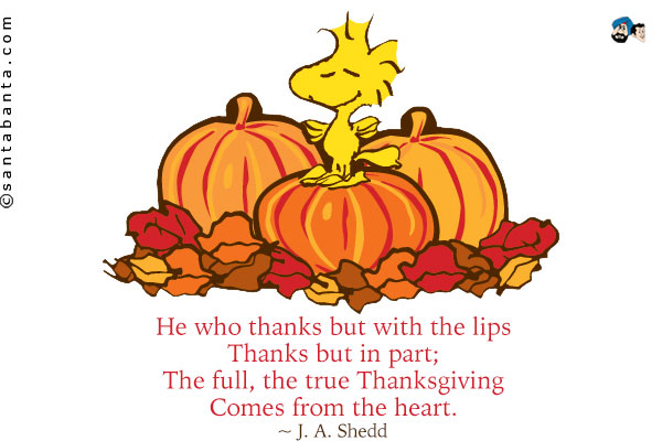 He who thanks but with the lips<br />
Thanks but in part;<br />
The full, the true Thanksgiving<br />
Comes from the heart.