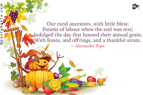 Our rural ancestors, with little blest;<br />
Patient of labour when the end was rest;<br />
Indulged the day that housed their annual grain;<br />
With feasts, and off'rings, and a thankful strain.