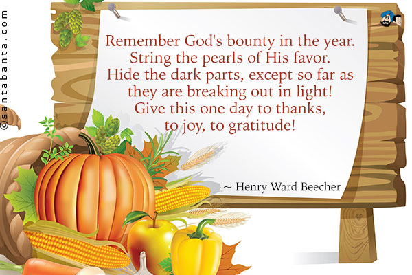 Remember God's bounty in the year. String the pearls of His favor. Hide the dark parts, except so far as they are breaking out in light!  Give this one day to thanks, to joy, to gratitude!