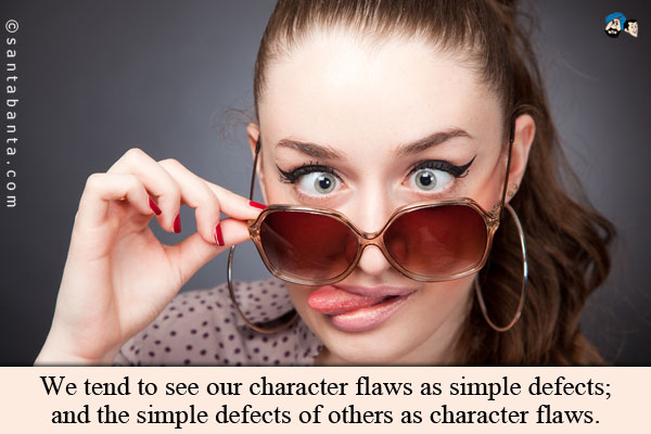 We tend to see our character flaws as simple defects; and the simple defects of others as character flaws.