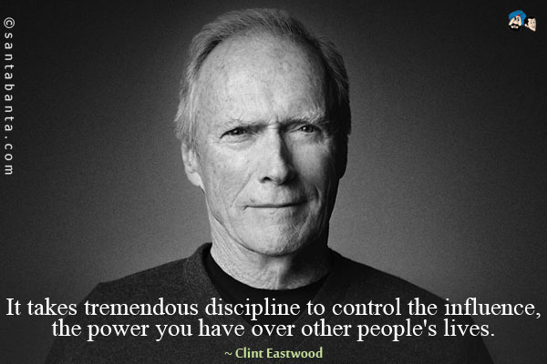 It takes tremendous discipline to control the influence, the power you have over other people's lives.
