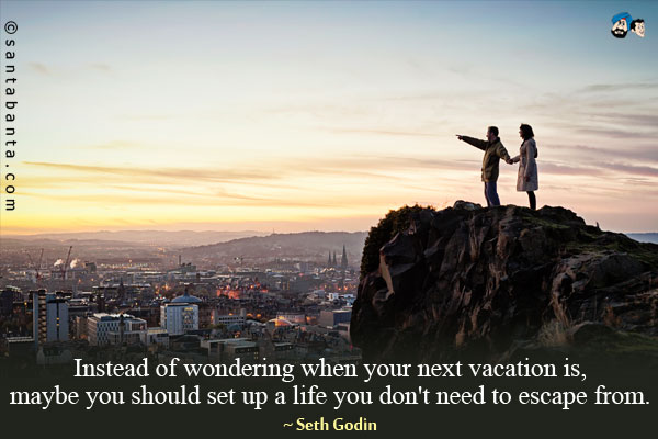 Instead of wondering when your next vacation is, maybe you should set up a life you don't need to escape from.