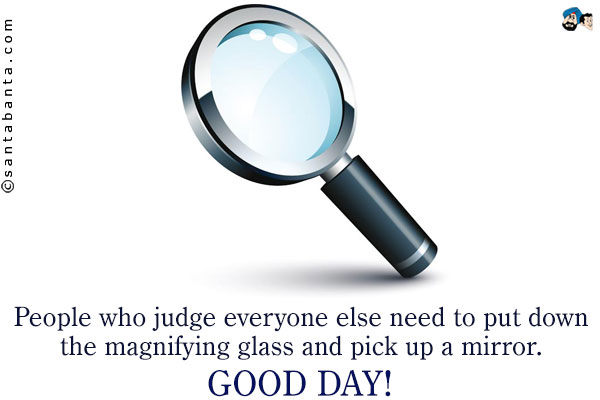 People who judge everyone else need to put down the magnifying glass and pick up a mirror.<br />
Good Day!