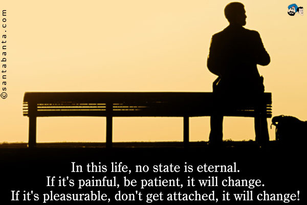 In this life, no state is eternal.<br/>
If it's painful, be patient, it will change.<br/>
If it's pleasurable, don't get attached, it will change!