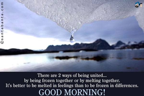 There are 2 ways of being united... by being frozen together or by melting together.<br />
It's better to be melted in feelings than to be frozen in differences.<br />
Good Morning!