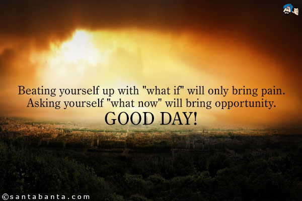 Beating yourself up with `what if` will only bring pain. Asking yourself `what now` will bring opportunity.<br />
Good Day!