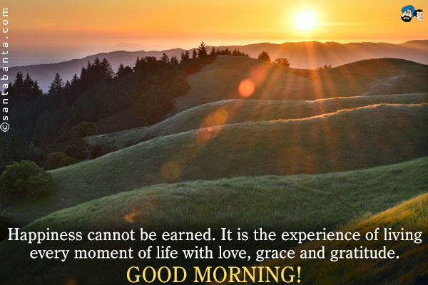 Happiness cannot be earned.<br />
It is the experience of living every moment of life with love, grace and gratitude.<br />
Good Morning!