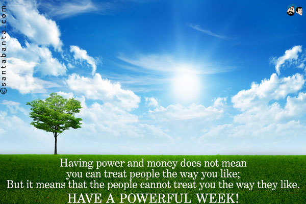 Having power and money does not mean you can treat people the way you like;<br />
But it means that the people cannot treat you the way they like.<br />
Have a powerful week!
