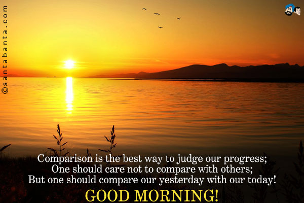 Comparison is the best way to judge our progress;<br />
One should care not to compare with others;<br />
But one should compare our yesterday with our today!<br />
Good Morning!