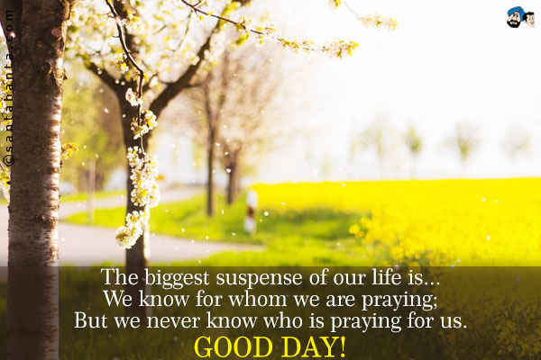 The biggest suspense of our life is...<br />
We know for whom we are praying;<br />
But we never know who is praying for us. <br />  
Good Day!
