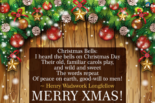 Christmas Bells:<br />
I heard the bells on Christmas Day<br />
Their old, familiar carols play,<br />
and wild and sweet<br />
The words repeat<br />
Of peace on earth, good-will to men!<br />
~ Henry Wadswork Longfellow<br />
Merry Xmas!