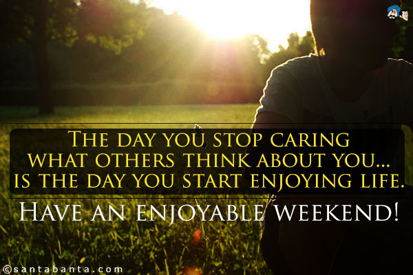 The day you stop caring what others think about you... is the day you start enjoying life.<br />
Have an enjoyable weekend!