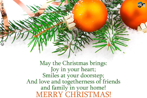 May the Christmas brings:<br />
Joy in your heart;<br />
Smiles at your doorstep;<br />
And love and togetherness of friends and family in your home!<br />
Merry Christmas!