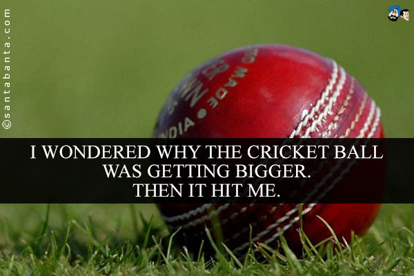 I wondered why the cricket ball was getting bigger. Then it hit me.