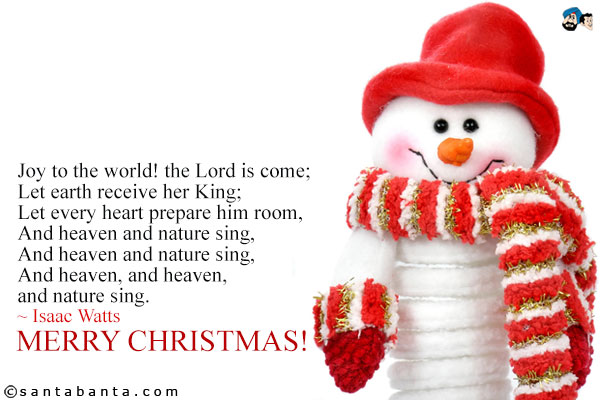 Joy to the world! the Lord is come;<br />
Let earth receive her King;<br />
Let every heart prepare him room,<br />
And heaven and nature sing,<br />
And heaven and nature sing,<br />
And heaven, and heaven, and nature sing.<br />
~ Isaac Watts<br />
Merry Christmas!