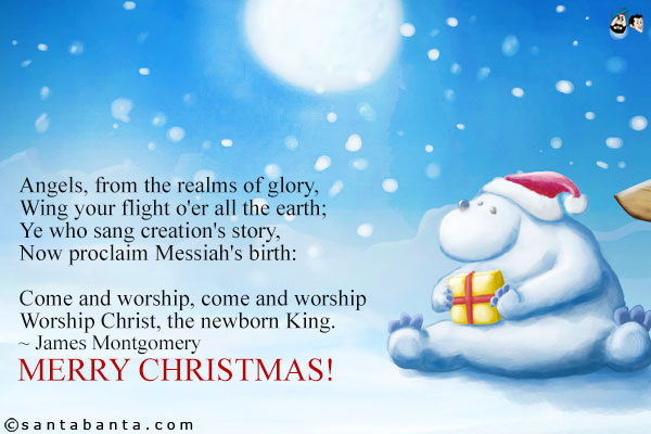 Angels, from the realms of glory,<br />
Wing your flight o'er all the earth;<br />
Ye who sang creation's story,<br />
Now proclaim Messiah's birth:<br /><br />

Come and worship, come and worship<br />
Worship Christ, the newborn King.<br />
~ James Montgomery<br />
Merry Christmas!