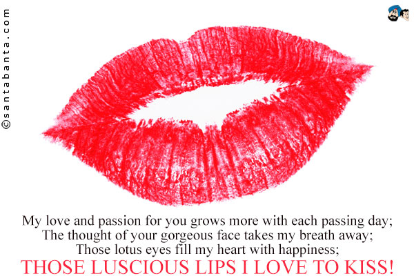 My love and passion for you grows more with each passing day;<br /> 
The thought of your gorgeous face takes my breath away;<br /> 
Those lotus eyes fill my heart with happiness;<br /> 
Those luscious lips I love to kiss!