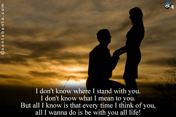 I don't know where I stand with you.<br />
I don't know what I mean to you.<br />
But all I know is that every time I think of you, all I wanna do is be with you all life!