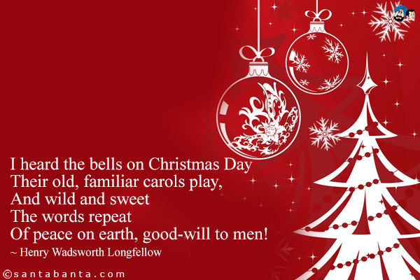 I heard the bells on Christmas Day<br />
Their old, familiar carols play,<br />
And wild and sweet<br />
The words repeat<br />
Of peace on earth, good-will to men!