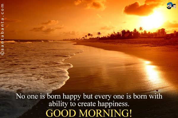 No one is born happy but every one is born with ability to create happiness.<br />
Good Morning!