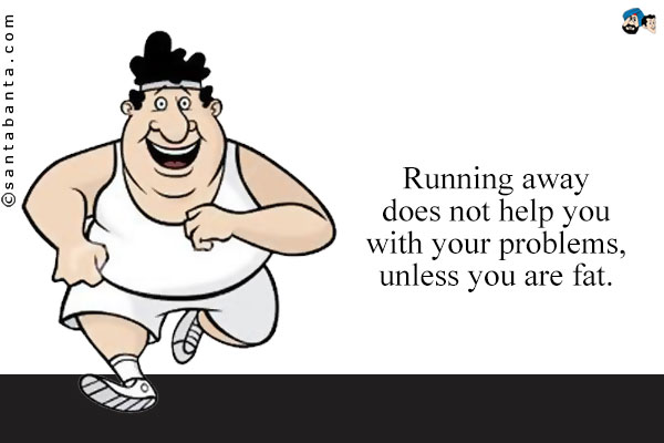 Running away does not help you with your problems, unless you are fat.