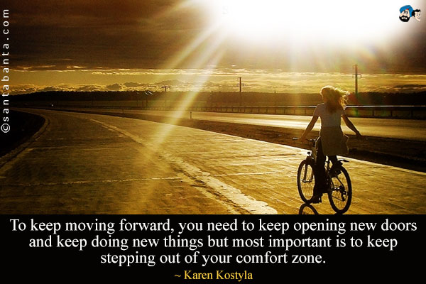 To keep moving forward, you need to keep opening new doors and keep doing new things but most important is to keep stepping out of your comfort zone.