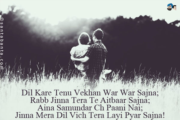 Dil Kare Tenu Vekhan War War Sajna;<br/>
Rabb Jinna Tera Te Aitbaar Sajna;<br/>
Aina Samundar Ch Paani Nai;<br/>
Jinna Mera Dil Vich Tera Layi Pyar Sajna!
