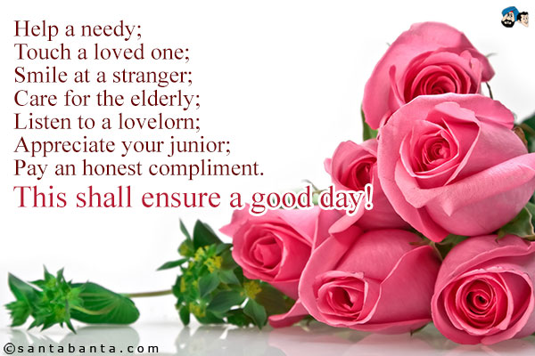 Help a needy;<br />
Touch a loved one;<br />
Smile at a stranger;<br />
Care for the elderly;<br />
Listen to a lovelorn;<br />
Appreciate your junior;<br />
Pay an honest compliment.<br />
This shall ensure a good day! 