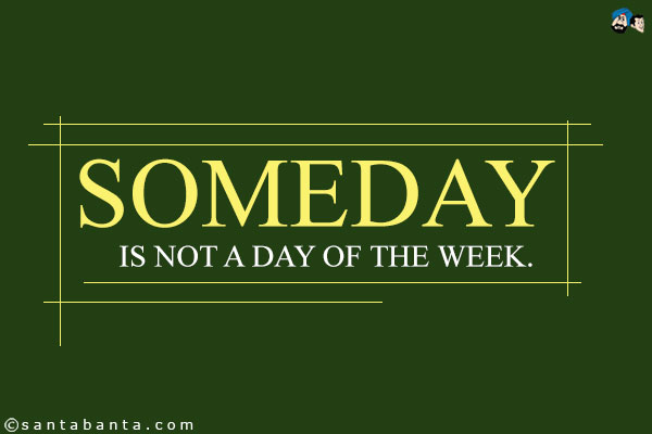 Someday is not a day of the week.