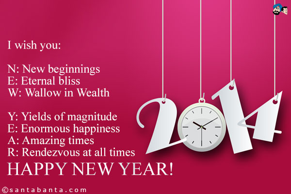 I wish you:<br/><br/>

N: New beginnings<br/>
E: Eternal bliss<br/>
W: Wallow in Wealth<br/><br/>

Y: Yields of magnitude<br/>
E: Enormous happiness<br/>
A: Amazing times<br/>
R: Rendezvous at all times<br/><br/>

Happy New Year!