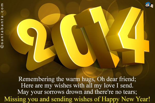 Remembering the warm hugs, Oh dear friend;<br />
Here are my wishes with all my love I send.<br />
May your sorrows drown and there're no tears;<br />
Missing you and sending wishes of Happy New Year!