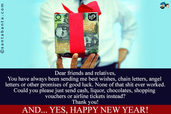 Dear friends and relatives,<br />
You have always been sending me best wishes, chain letters, angel letters or other promises of good luck. None of that shit ever worked.<br />
Could you please just send cash, liquor, chocolates, shopping vouchers or airline tickets instead?<br />
Thank you!<br />
And... yes, happy new year!