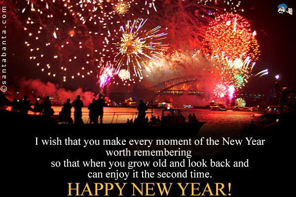 I wish that you make every moment of the New Year worth remembering so that when you grow old and look back and can enjoy it the second time.<br />
Happy New Year!