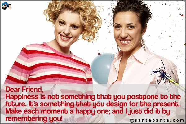 Dear Friend,<br />
Happiness is not something that you postpone to the future.
It's something that you design for the present. <br />
Make each moment a happy one; and I just did it by remembering you!
