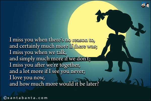 I miss you when there's no reason to, and certainly much more if there was;<br />
I miss you when we talk, and simply much more if we don't;<br />
I miss you after we're together, and a lot more if I see you never;<br />
I love you now, and how much more would it be later?