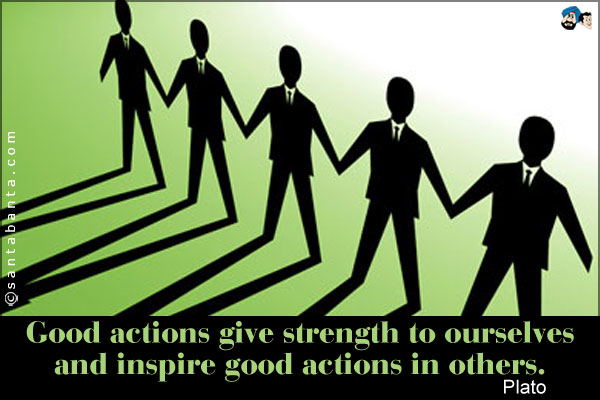 Good actions give strength to ourselves and inspire good actions in others.