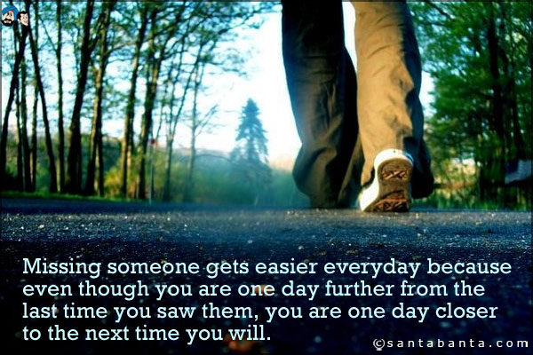 Missing someone gets easier everyday because even though you are one day further from the last time you saw them, you are one day closer to the next time you will.