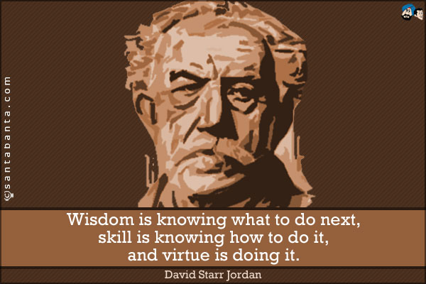 Wisdom is knowing what to do next, skill is knowing how to do it, and virtue is doing it.