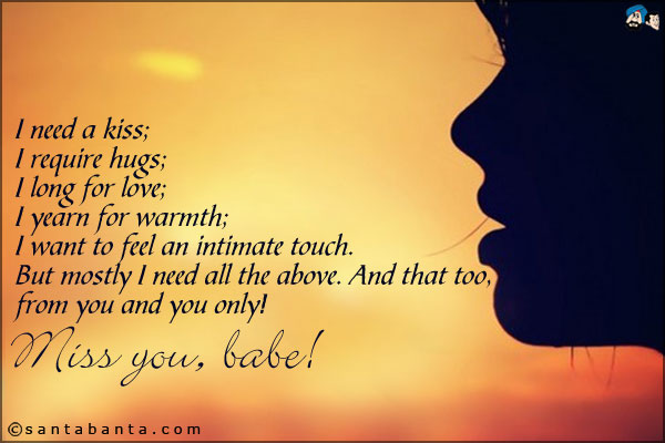 I need a kiss;<br />
I require hugs;<br />
I long for love;<br />
I yearn for warmth;<br />
I want to feel an intimate touch.<br />
But mostly I need all the above. And that too, from you and you only!<br />
Miss you, babe!