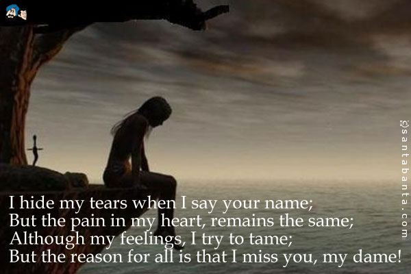 I hide my tears when I say your name;<br />
But the pain in my heart remains the same;<br />
Although my feelings, I try to tame;<br />
But the reason for all is that I miss you, my dame!