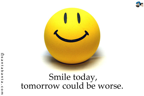 Smile today, tomorrow could be worse.
