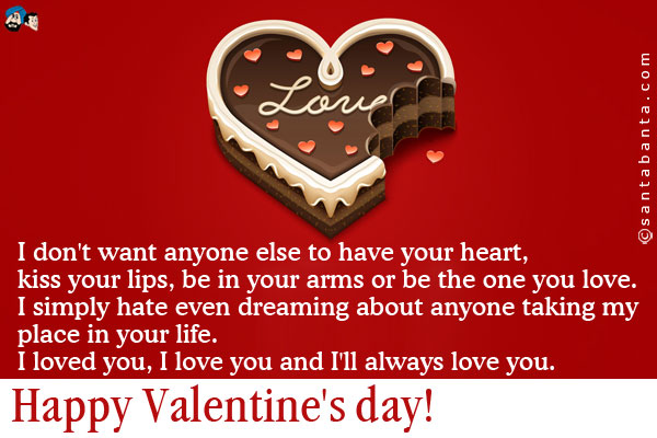 I don't want anyone else to have your heart, kiss your lips, be in your arms or be the one you love.<br />
I simply hate even dreaming about anyone taking my place in your life.<br />
I loved you, I love you and I'll always love you.<br />
Happy Valentine's day!