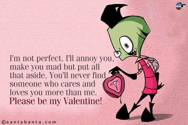 I'm not perfect. I'll annoy you, make you mad but put all that aside. You'll never find someone who cares and loves you more than me.<br />
Please be my Valentine!