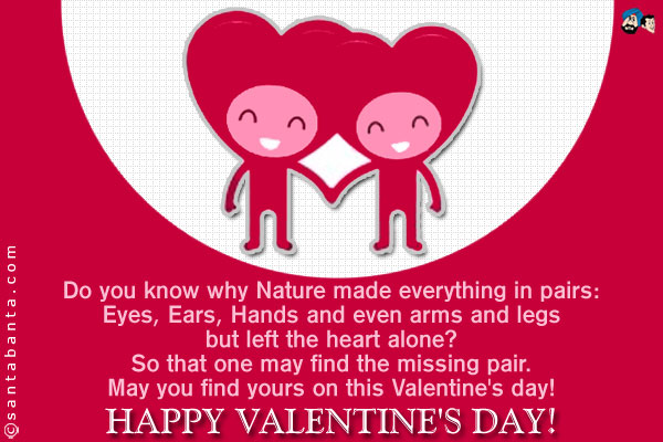 Do you know why Nature made everything in pairs:<br />
Eyes, Ears, Hands and even arms and legs but left the heart alone?<br />
So that one may find the missing pair.<br />
May you find yours on this Valentine's day!<br />
Happy Valentine's day!