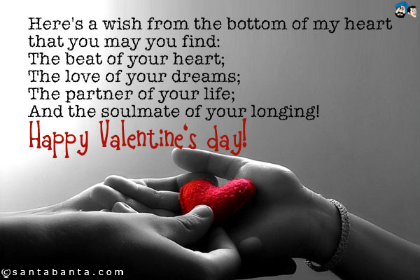 Here's a wish from the bottom of my heart that you may you find:<br />
The beat of your heart;<br />
The love of your dreams;<br />
The partner of your life;<br />
And the soulmate of your longing!<br />
Happy Valentine's day!
