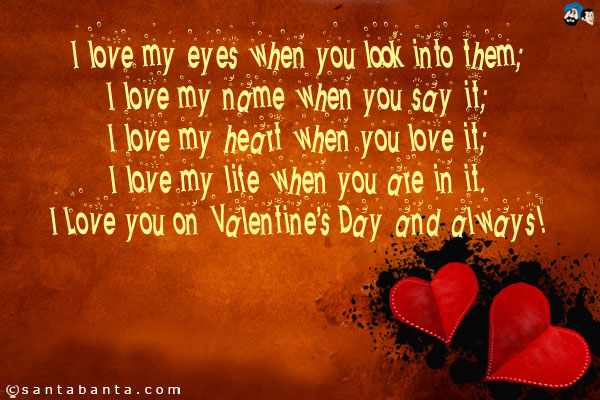 I love my eyes when you look into them;<br />
I love my name when you say it;<br />
I love my heart when you love it;<br />
I love my life when you are in it.<br />
I Love you on Valentine's Day and always!